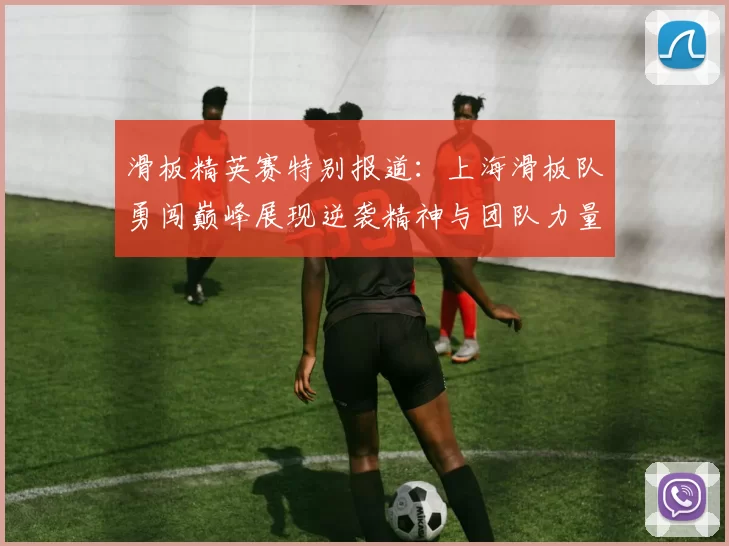 滑板精英赛特别报道：上海滑板队勇闯巅峰展现逆袭精神与团队力量MBA
