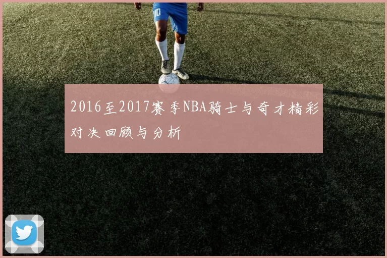 2016至2017赛季NBA骑士与奇才精彩对决回顾与分析
