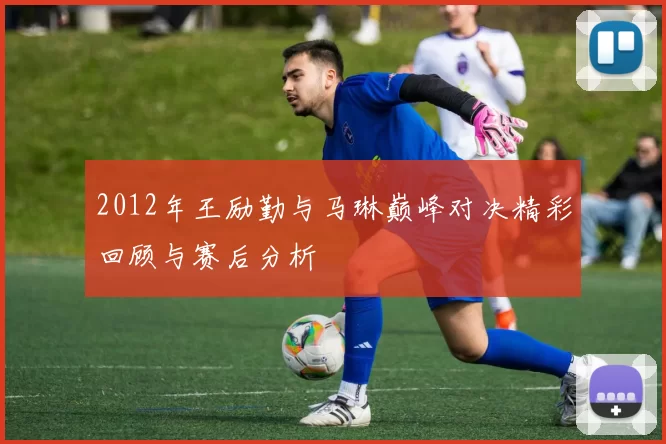 2012年王励勤与马琳巅峰对决精彩回顾与赛后分析