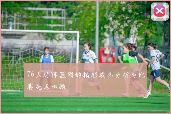 76人对阵篮网的精彩战况分析与比赛亮点回顾