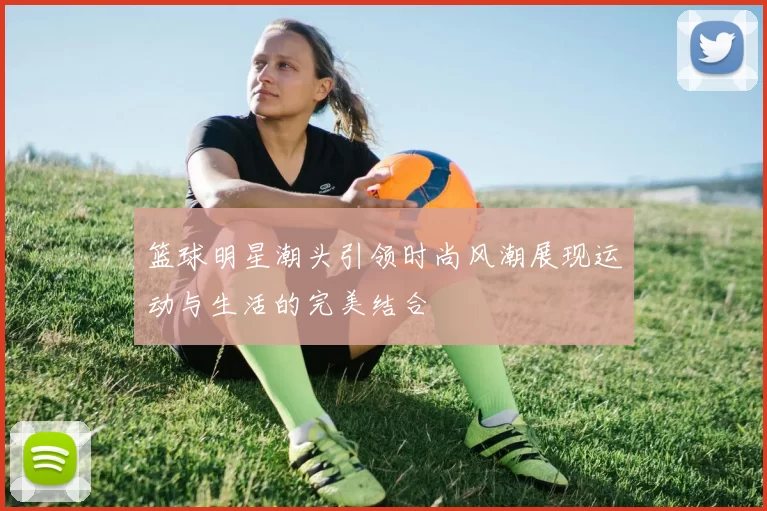 篮球明星潮头引领时尚风潮展现运动与生活的完美结合