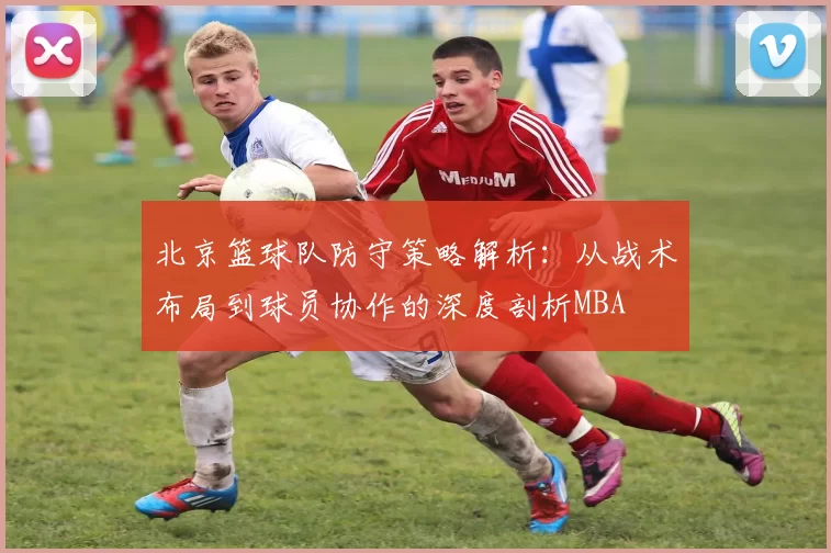 北京篮球队防守策略解析：从战术布局到球员协作的深度剖析MBA