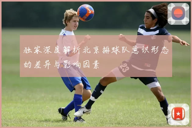独家深度解析北京排球队意识形态的差异与影响因素