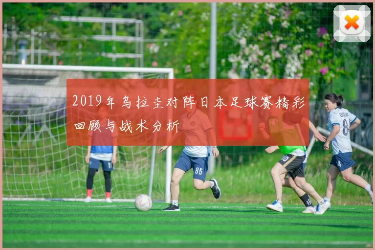 2019年乌拉圭对阵日本足球赛精彩回顾与战术分析