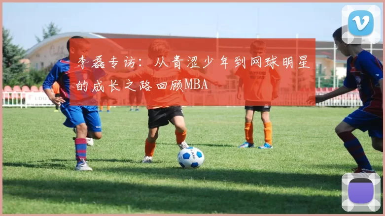 李磊专访：从青涩少年到网球明星的成长之路回顾MBA