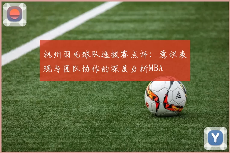 杭州羽毛球队选拔赛点评：意识表现与团队协作的深度分析MBA