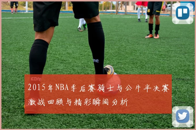 2015年NBA季后赛骑士与公牛半决赛激战回顾与精彩瞬间分析