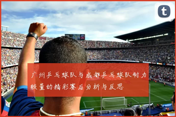 广州乒乓球队与成都乒乓球队耐力较量的精彩赛后分析与反思